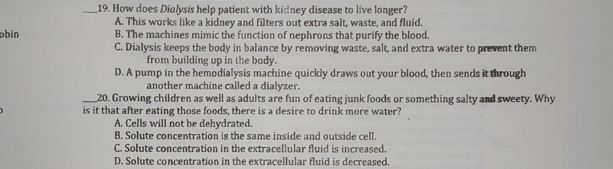 19. How does Dialysis help patient with kidney disease to live longer?
A. This works like a kidney and filters out extra salt, waste, and fluid.
B. The machines mimic the function of nephrons that purify the blood.
C. Dialysis keeps the body in balance by removing waste, salt, and extra water to prevent them
from building up in the body.
D. A pump in the hemodialysis machine quickly draws out your blood, then sends it through
another machine called a dialyzer.
obin
20. Growing children as well as adults are fun of eating junk foods or something salty and sweety. Why
is it that after eating those foods, there is a desire to drink more water?
A. Cells will not be dehydrated.
B. Solute concentration is the same inside and outside cell.
C. Solute concentration in the extracellular fluid is increased.
D. Solute concentration in the extracellular fluid is decreased.
