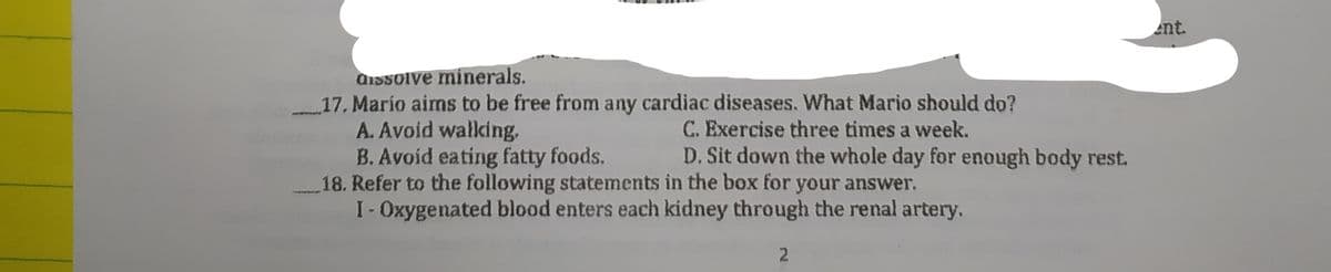 nt.
dissolve minerals.
17. Marío aims to be free from any cardiac diseases. What Mario should do?
A. Avoid walking.
B. Avoid eating fatty foods.
18. Refer to the following statements in the box for your answer.
I-Oxygenated blood enters each kidney through the renal artery.
C. Exercise three times a week.
D. Sit down the whole day for enough body rest.
