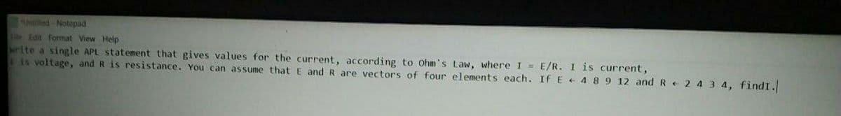 Uited Notepad
le Edit format View Help
erite a single APL statement that gives values for the current, according to Ohm's Law, where I = E/R. I is current,
is voltage, and R is resistance. You can assume thatE and R are vectors of four elements each. If E + 4 89 12 and R + 2 4 3 4, findI.
