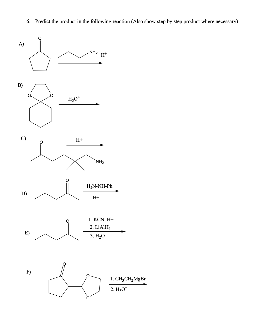 6. Predict the product in the following reaction (Also show step by step product where necessary)
A)
NH2
В)
H;0*
H+
NH2
H2N-NH-Ph
D)
H+
1. KCN, Η+
2. LİAIH4
E)
3. Н,О
F)
1. CH;CH,MgBr
2. H3O*
