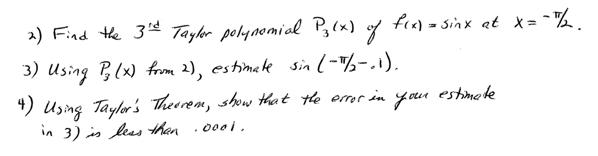 2) Find the 3 Tayler polgnomial P,(x) of fi«) = Sinx at x= %
3) Using B(x) from 2), estimake sin l-½-.1).
") Using Taylar's Theerem, show theet the error in
in 3) is leas then
your
estimete
000 i.

