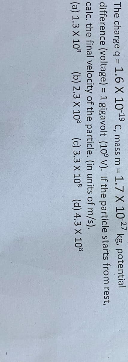 The charge q = 1.6 X 10-19 C, mass m = 1.7 X 102 kg, potential
difference (voltage) = 1 gigavolt (10° V). If the particle starts from rest,
calc. the final velocity of the particle. (in units of m/s).
%3D
%3D
(a) 1.3 X 108
(b) 2.3 X 10 (c) 3.3 X 10% (d) 4.3 X 108
