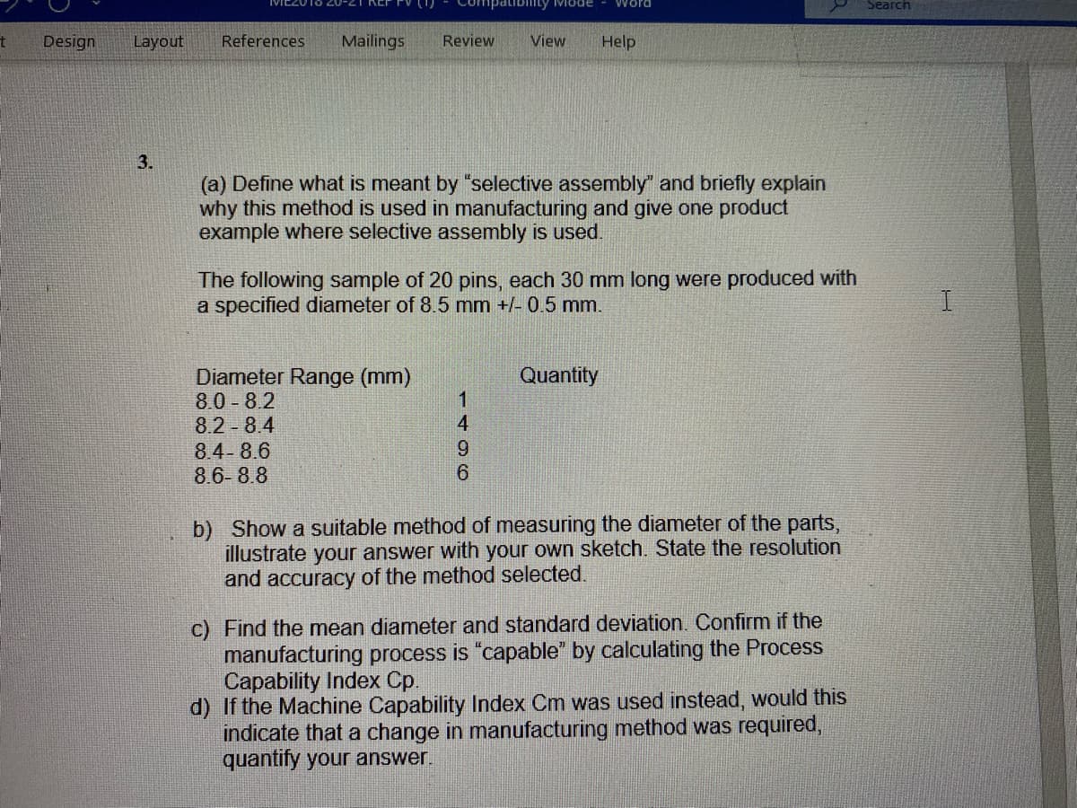 npatibinty VIode
Word
Search
Design
Layout
References
Mailings
Review
View
Help
3.
(a) Define what is meant by "selective assembly" and briefly explain
why this method is used in manufacturing and give one product
example where selective assembly is used.
The following sample of 20 pins, each 30 mm long were produced with
a specified diameter of 8.5 mm +/- 0.5 mm.
Diameter Range (mm)
8.0 8.2
8.2 8.4
8.4-8.6
8.6-8.8
Quantity
b) Show a suitable method of measuring the diameter of the parts,
illustrate your answer with your own sketch. State the resolution
and accuracy of the method selected.
c) Find the mean diameter and standard deviation. Confirm if the
manufacturing process is "capable" by calculating the Process
Capability Index Cp.
d) If the Machine Capability Index Cm was used instead, would this
indicate that a change in manufacturing method was required,
quantify your answer.
1496
