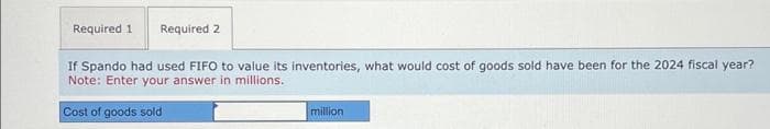 Required 1 Required 2
If Spando had used FIFO to value its inventories, what would cost of goods sold have been for the 2024 fiscal year?
Note: Enter your answer in millions.
Cost of goods sold
million