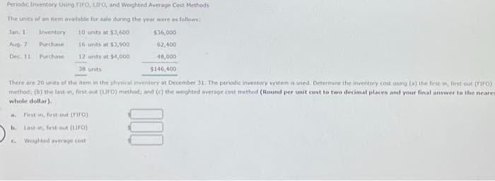 Periodic Inventory Using FIFO, LIFO, and Weighted Average Cost Methods
The units of an item available for sale during the year were as follows:
$36,000
62,400
48,000
$146,400
There are 20 units of the item in the physical inventory at December 31. The periodic inventory system is used. Determine the inventory cost using (a) the first-in, first-out (Firo)
method; (b) the last-in, first-out (LIFO) method; and (c) the weighted average cost method (Round per unit cost to two decimal places and your final answer to the neares
whole dollar).
Jan. 1
Aug. 7
Dec, 11
Inventory 10 units at $3,600
Purchase
16 units at $3,900
Purchase
12 units at $4,000
38 units
A. First-in, first out (riro))
b.
Last-in, first-out (LIFO)
Weighted average cost
G