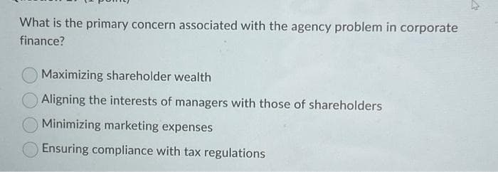 What is the primary concern associated with the agency problem in corporate
finance?
Maximizing shareholder wealth
Aligning the interests of managers with those of shareholders
Minimizing marketing expenses
Ensuring compliance with tax regulations