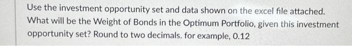 Use the investment opportunity set and data shown on the excel file attached.
What will be the Weight of Bonds in the Optimum Portfolio, given this investment
opportunity set? Round to two decimals. for example, 0.12