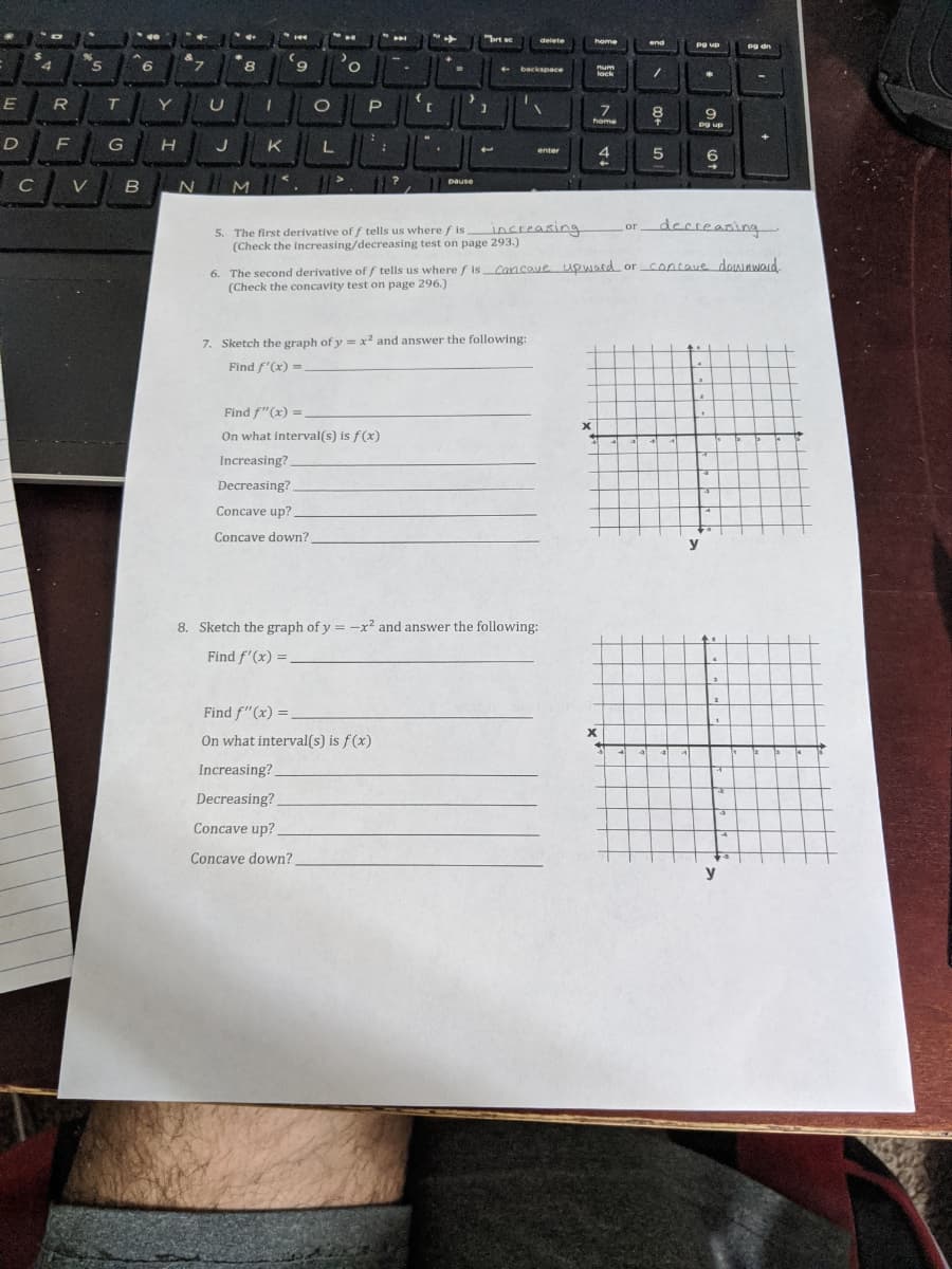 %3B
%3B
brt se
delete
home
end
Pg up
Dg dn
4
5.
2.
8.
6.
+ backspace
num
lock
E
T
Y
9
home
Pg up
D
G
H
J
K
enter
5
-<
C
pause
V
B
increasing
decseasing
or
5. The first derivative of f tells us where f is
(Check the increasing/decreasing test on page 293.)
s Cancaue upward or concave dowaword.
6. The second derivative of / tells us where f is
(Check the concavity test on page 296.)
7. Sketch the graph of y = x2 and answer the following:
Find f'(x) =
Find f"(x) =
On what interval(s) is f(x)
Increasing?
Decreasing?
Concave up?.
Concave down?
y
8. Sketch the graph of y = -x² and answer the following:
Find f'(x) =.
Find f"(x) =
On what interval(s) is f(x)
Increasing?
Decreasing?
Concave up?
Concave down?
y
