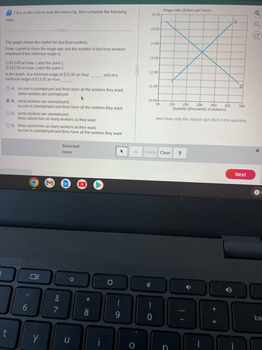 Click on the icon to read the news clip, then complete the following
steps.
The graph shows the market for fast-food workers.
Draw a point to show the wage rate and the number of fast-food workers
employed if the minimum wage is:
1) $13.00 an hour. Label the point 1.
2) $15.00 an hour. Label the point 2.
In the graph, at a minimum wage of $15.00 an hour
minimum wage of $13.00 an hour
O A. no one is unemployed and firms have all the workers they want;
some workers are unemployed
OB. some workers are unemployed;
t
OC.
O D. firms cannot hire as many workers as they want;
no one is unemployed and firms have all the workers they want
some workers are unemployed;
firms cannot hire as many workers as they want
no one is unemployed and firms have all the workers they want
6
y
M
&
7
Selected:
none
O
; and at a
u
*
8
O
*
9
H
O
16.00-
15.00-
14.00-
13.00-
12.00-
11.00-
10.00+
50
4
10
Delete Clear ?
)
Wage rate (dollars per hour)
0
200
250
100 150
Quantity (thousands of workers)
>>> Draw only the objects specified in the question.
C
+
S
300
D
350
Next
Q
OC
ba