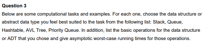 Question 3
Below are some computational tasks and examples. For each one, choose the data structure or
abstract data type you feel best suited to the task from the following list: Stack, Queue,
Hashtable, AVL Tree, Priority Queue. In addition, list the basic operations for the data structure
or ADT that you chose and give asymptotic worst-case running times for those operations.