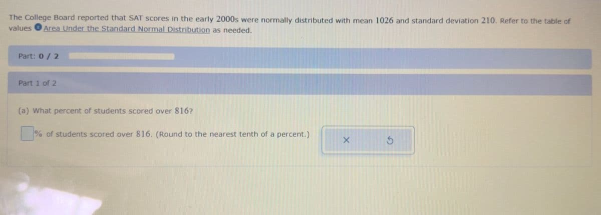 The College Board reported that SAT scores in the early 2000s were normally distributed with mean 1026 and standard deviation 210. Refer to the table of
values Area Under the Standard Normal Distribution as needed.
Part: 0/2
Part 1 of 2
(a) What percent of students scored over 816?
% of students scored over 816. (Round to the nearest tenth of a percent.)
X