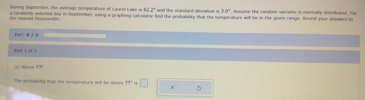 During September, the average temperature of Laurel Lake is 62.2° and the standard deviation is 3.0°. Assume the random variable is normally distributed. For
a randomly selected day in September, using a graphing calculator find the probability that the temperature will be in the given range. Round your answers to
the nearest thousandth.
Part: 0/3
Part 1 of 3
(a) Above 55°
The probability that the temperature will be above 55° is
X