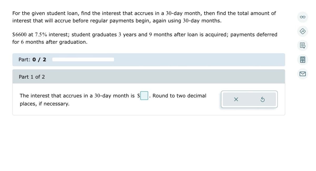 For the given student loan, find the interest that accrues in a 30-day month, then find the total amount of interest that will accrue before regular payments begin, again using 30-day months.

**Loan Details:**
- Principal Amount: $6600
- Annual Interest Rate: 7.5%
- Duration until Graduation: 3 years and 9 months
- Payment Deferment Period: 6 months after graduation

**Question Breakdown:**

**Part 1 of 2:**
*The interest that accrues in a 30-day month is $[____]. Round to two decimal places, if necessary.*

**To Solve:**
1. Calculate the monthly interest rate from the annual interest rate.
   \[ \text{Monthly Interest Rate} = \frac{\text{Annual Interest Rate}}{12} \]

2. Use the monthly interest rate to find the interest accrued in a 30-day month for the given principal amount.
   \[ \text{Interest for 30 Days} = \text{Principal Amount} \times \text{Monthly Interest Rate} \]

3. Insert your answer in the provided box and round to two decimal places as necessary.

Please proceed to solve for Part 1, keeping the calculations neat and comprehensible.