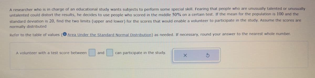 A researcher who is in charge of an educational study wants subjects to perform some special skill. Fearing that people who are unusually talented or unusually
untalented could distort the results, he decides to use people who scored in the middle 50% on a certain test. If the mean for the population is 100 and the
standard deviation is 20, find the two limits (upper and lower) for the scores that would enable a volunteer to participate in the study. Assume the scores are
normally distributed
Refer to the table of values Area Under the Standard Normal Distribution) as needed. If necessary, round your answer to the nearest whole number.
A volunteer with a test score between
and
can participate in the study.
X