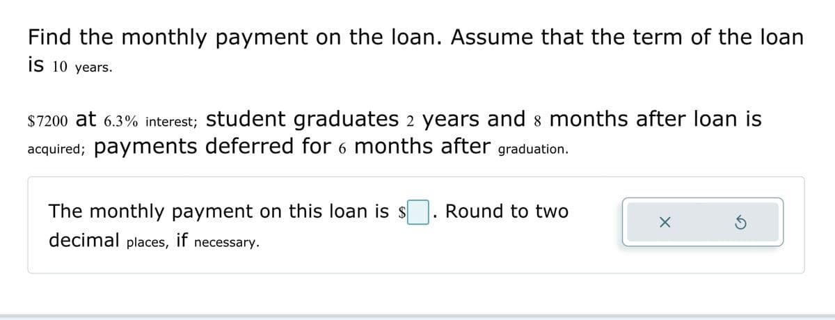 Find the monthly payment on the loan. Assume that the term of the loan
is 10 years.
$7200 at 6.3% interest; student graduates 2 years and 8 months after loan is
acquired; payments deferred for 6 months after graduation.
The monthly payment on this loan is s
decimal places, if necessary.
Round to two
X
Ś