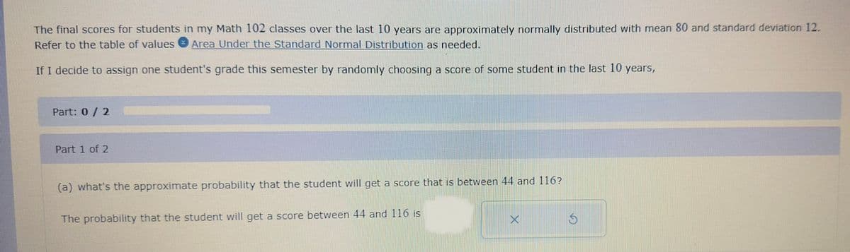 The final scores for students in my Math 102 classes over the last 10 years are approximately normally distributed with mean 80 and standard deviation 12.
Refer to the table of values Area Under the Standard Normal Distribution as needed.
If I decide to assign one student's grade this semester by randomly choosing a score of some student in the last 10 years,
Part: 0/2
Part 1 of 2
(a) what's the approximate probability that the student will get a score that is between 44 and 116?
The probability that the student will get a score between 44 and 116 is
X
$