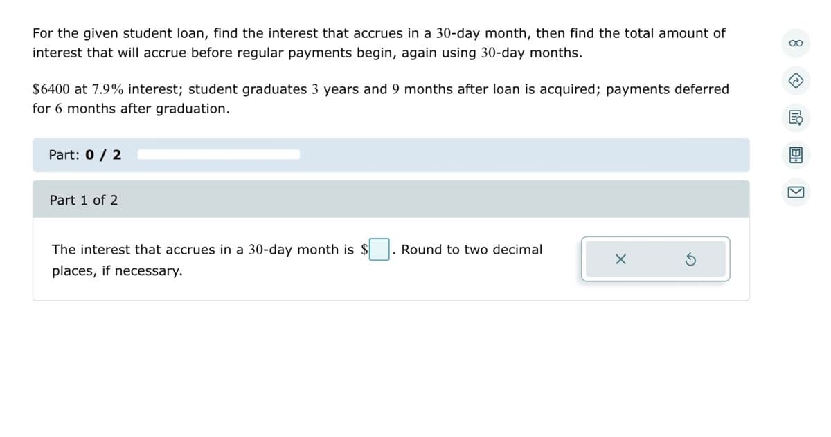 For the given student loan, find the interest that accrues in a 30-day month, then find the total amount of
interest that will accrue before regular payments begin, again using 30-day months.
$6400 at 7.9% interest; student graduates 3 years and 9 months after loan is acquired; payments deferred
for 6 months after graduation.
Part: 0 / 2
Part 1 of 2
The interest that accrues in a 30-day month is $
places, if necessary.
Round to two decimal
X
oo
→
K