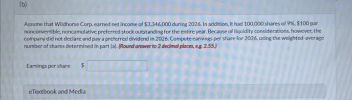 (b)
Assume that Wildhorse Corp. earned net income of $3,346,000 during 2026. In addition, it had 100,000 shares of 9%, $100 par
nonconvertible, noncumulative preferred stock outstanding for the entire year. Because of liquidity considerations, however, the
company did not declare and pay a preferred dividend in 2026. Compute earnings per share for 2026, using the weighted-average
number of shares determined in part (a). (Round answer to 2 decimal places, eg. 2.55)
Earnings per share
eTextbook and Media