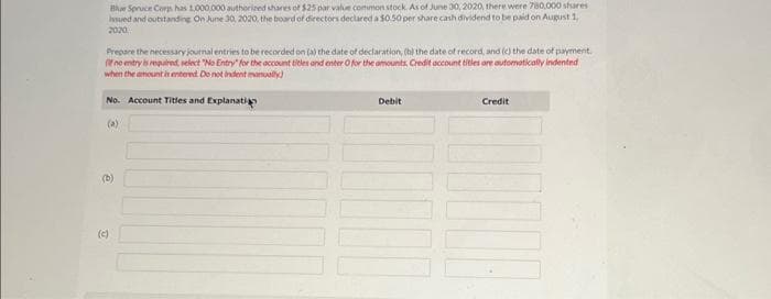Blue Spruce Corps has 1,000,000 authorized shares of $25 par value common stock. As of June 30, 2020, there were 780,000 shares
Issued and outstanding On June 30, 2020, the board of directors declared a $0.50 per share cash dividend to be paid on August 1,
2020
Prepare the necessary journal entries to be recorded on (a) the date of declaration, (b) the date of record, and (c) the date of payment.
(If no entry is required, select "No Entry" for the account titles and enter O for the amounts, Credit account titles are automatically indented
when the amount is entered. Do not indent manually)
No. Account Titles and Explanati
(a)
(b)
(c)
Debit
Credit