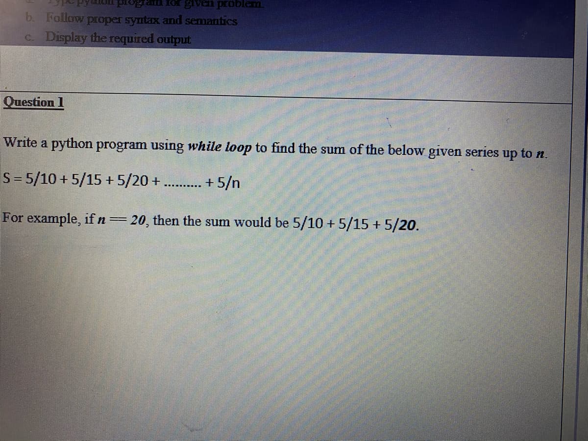 b. Follow proper syntax and semantics
c. Display the required output
Question 1
Write a python program using while loop to find the sum of the below given series up to n.
S= 5/10 + 5/15 + 5/20 +
+ 5/n
For example, if n=20, then the sum would be 5/10 + 5/15 + 5/20.
