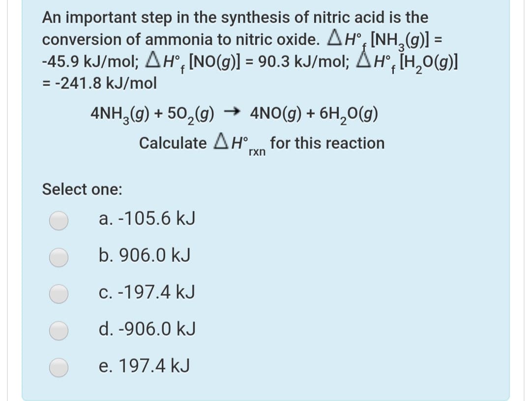 An important step in the synthesis of nitric acid is the
conversion of ammonia to nitric oxide. AH°, [NH (g)] =
-45.9 kJ/mol; AH°, INO(g)] = 90.3 kJ/mol; AH, TH,0(g)]
= -241.8 kJ/mol
4NH, (g) + 50,(g) → 4NO(g) + 6H,0(g)
Calculate AH° for this reaction
rxn
Select one:
a. -105.6 kJ
b. 906.0 kJ
C. -197.4 kJ
d. -906.0 kJ
e. 197.4 kJ
