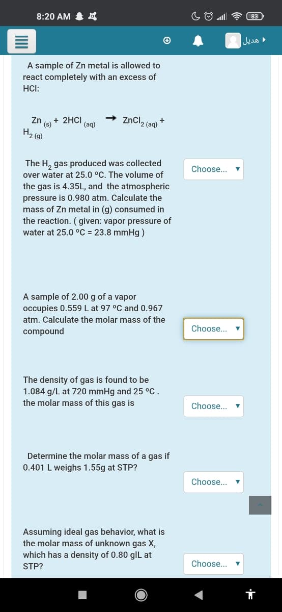 8:20 AM 4
هديل
A sample of Zn metal is allowed to
react completely with an excess of
HCI:
+ 2HCI
ZnCl2 (aq)
Zn
+
(s)
(aq)
H2 (9)
The H, gas produced was collected
over water at 25.0 °C. The volume of
Choose... v
the gas is 4.35L, and the atmospheric
pressure is 0.980 atm. Calculate the
mass of Zn metal in (g) consumed in
the reaction. ( given: vapor pressure of
water at 25.0 °C = 23.8 mmHg)
A sample of 2.00 g of a vapor
occupies 0.559 L at 97 °C and 0.967
atm. Calculate the molar mass of the
Choose...
compound
The density of gas is found to be
1.084 g/L at 720 mmHg and 25 °C.
the molar mass of this gas is
Choose...
Determine the molar mass of a gas if
0.401 L weighs 1.55g at STP?
Choose...
Assuming ideal gas behavior, what is
the molar mass of unknown gas X,
which has a density of 0.80 gIL at
STP?
Choose...
