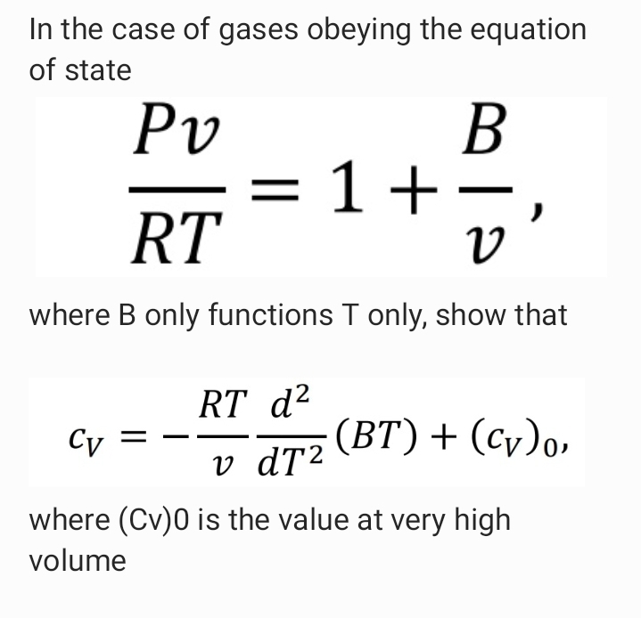 In the case of gases obeying the equation
of state
В
Pv
= 1+-
RT
where B only functions T only, show that
RT d²
Cy =
(ВТ) + (Су)о,
v dT2
where (Cv)0 is the value at very high
volume
