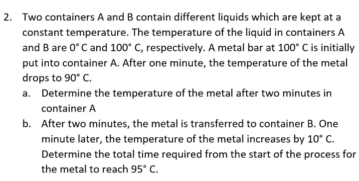 2. Two containers A and B contain different liquids which are kept at a
constant temperature. The temperature of the liquid in containers A
and B are 0° C and 100° C, respectively. A metal bar at 100° C is initially
put into container A. After one minute, the temperature of the metal
drops to 90° C.
Determine the temperature of the metal after two minutes in
container A
b. After two minutes, the metal is transferred to container B. One
minute later, the temperature of the metal increases by 10° C.
Determine the total time required from the start of the process for
the metal to reach 95° C.
