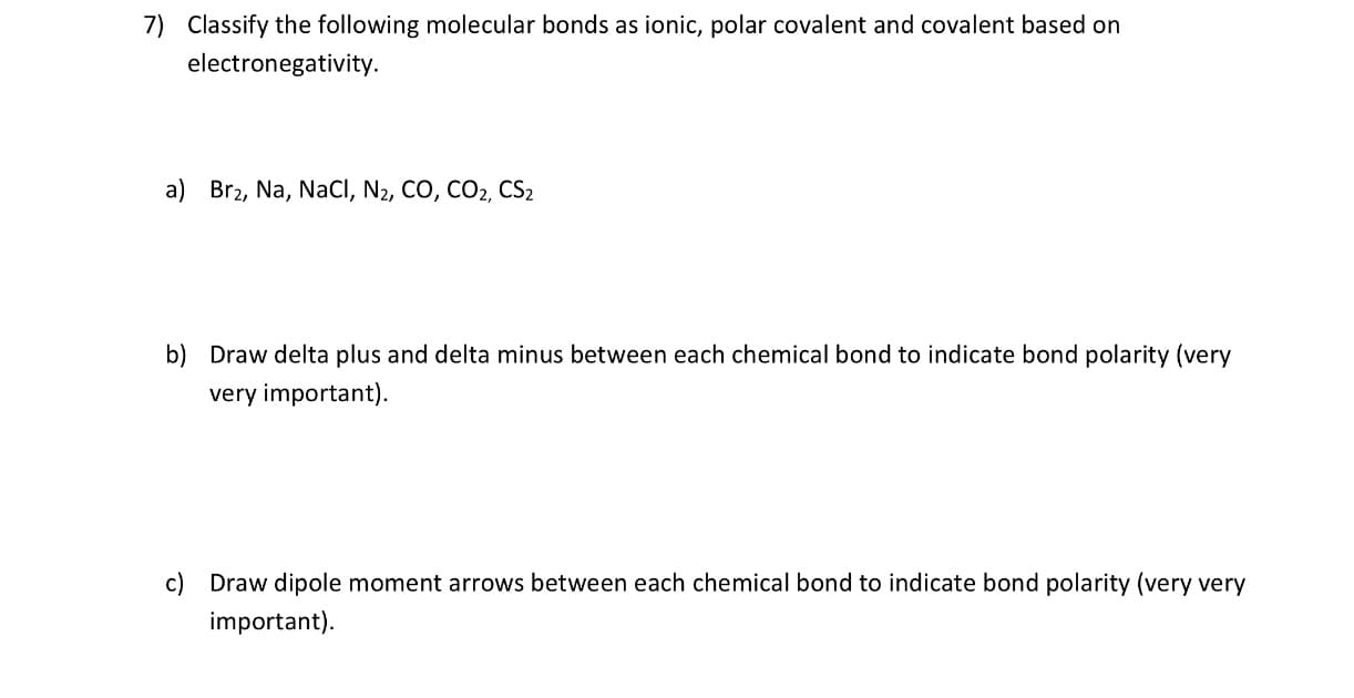 7)
Classify the following molecular bonds as ionic, polar covalent and covalent based on
electronegativity
a) Br2, Na, NaCI, N2, CO, CO2, CS2
b)
Draw delta plus and delta minus between each chemical bond to indicate bond polarity (very
very important)
c) Draw dipole moment arrows between each chemical bond to indicate bond polarity (very very
important)
