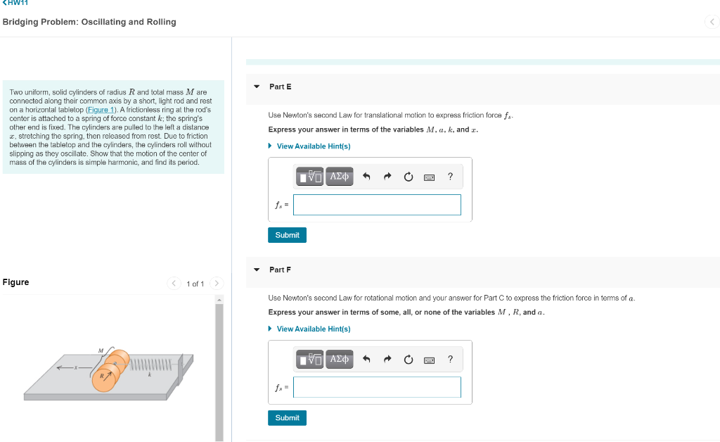 <HW11
Bridging Problem: Oscillating and Rolling
Part E
Two uniform, solid cylinders of radius R and total mass M are
connected along their common axis by a short, light rod and rest
on a horizontal tabletop (Figure 1). A frictionless ring at the rod's
center is attached to a spring of force constant k; the spring's
Use Newton's second Law for translational motion
express friction force f.
other end is fixed. The cylinders are pulled to the left a distance
2, stretching the spring, then released from rest. Due to friction
between the tabletop and the cylinders, the cylinders roll without
slipping as they oscillate. Show that the motion of the center of
mass of the cylinders is simple harmonic, and find its period.
Express your answer in terms of the variables M, a, k, and r.
> View Available Hint(s)
f. =
Submit
Part F
Figure
< 1 of 1>
Use Newton's second Law for rotational motion and your answer for Part C to express the friction force in terms of a.
Express your answer in terms of some, all, or none of the variables M, R, and a.
• View Available Hint(s)
Submit
