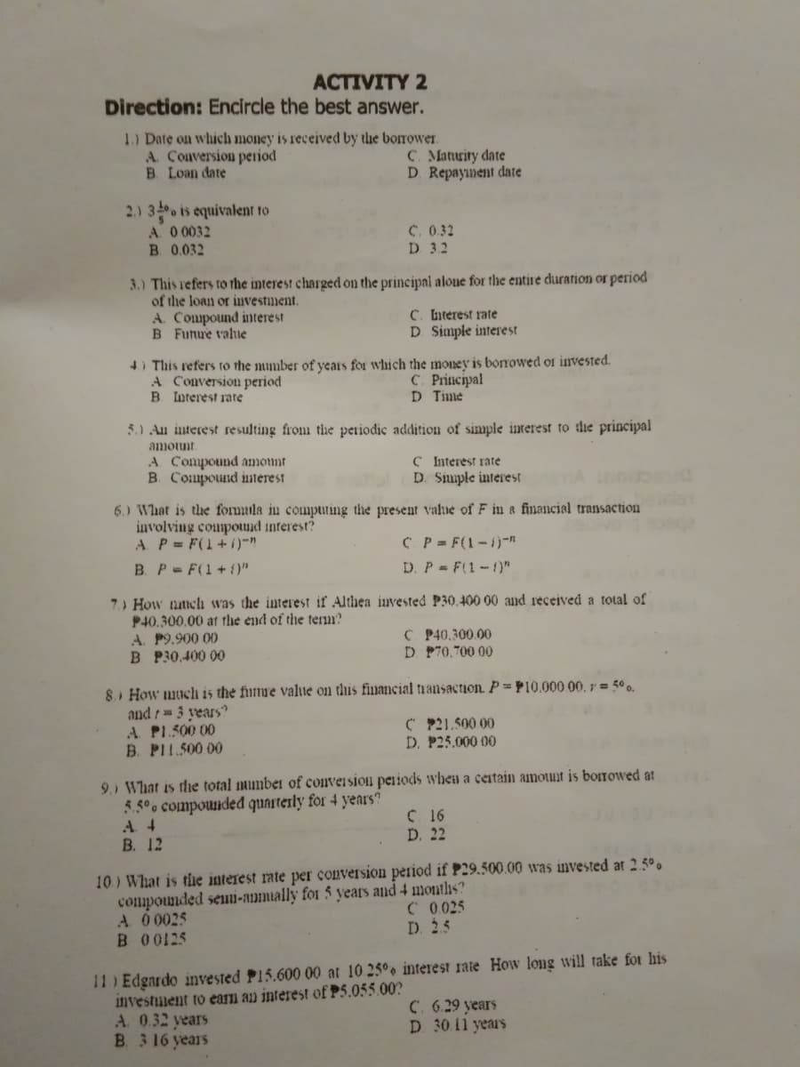 ACTIVITY 2
Direction: Encircle the best answer.
1.) Date on which money is received by the borrower.
A. Conversion period
B. Loan date
C. Matuity date
D Repayment date
2.) 3 is equivalent to
A. 0 0032
B 0.032
C. 0.32
D. 3.2
3.) This refers to rhe interest charged on the principal aloue for the entire duration or period
of the loan or investiment.
A. Compound nterest
B Funue value
C. Literest rate
D Simple interest
4) This refers to the mumber of years for which the money is borrowed of invested.
A Conversion period
B. Interest rate
С. Principal
D Time
5.) Au interest resulting from the periodic addition of simmple inwerest to the principal
amotunt
A Compound amonnt
B. Compound interest
C Interest rate
D. Simple interest
6.) What is thue formula in compting the present value of F in a financial transaction
involving compound interest?
A P= F(1+i)-
B. P- F(1+ {)"
C P= F(1-1)-n
D. P = F(1-1)"
7.) How nattch was the interest if Althea iuvested P30,400 00 and received a total of
P40.300.00 at thhe end of the term?
A. P9.900 00
B P30,400 00
C P40,300.00
D P70.700 00
8. How much is the fumre value on this financial tnansaction. P = P10.000 00, 1r = 5°0.
and r= 3 years
A PL.500 00
B. PI1.500 00
C P21.500 00
D. P25.000 00
9) What is the total mumber of conveision peiiods wheu a ceitain amount is boITowed at
5.50 compounded quarterly for 4 years?
A 4
В. 12
C 16
D. 22
10) What is tie interest rate per conversion period if P29.500.00 was invested at 2.5°.
compounded seumi-anmially for 5 years and 4 months?
A 00025
B 00125
C 0025
D. 25
11) Edgardo invested P15.600 00 at 10 25° interest rate How long will take fot his
investiment to ean an interest of P5.055.00?
A. 0.32 years
B 3 16 years
C. 6.29 years
D 30.11 years
