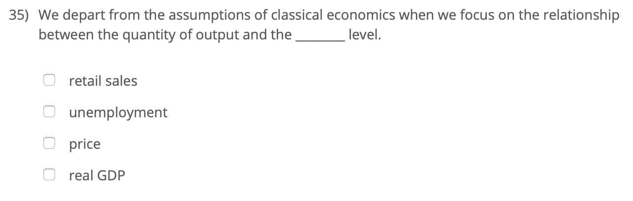 35) We depart from the assumptions of classical economics when we focus on the relationship
between the quantity of output and the
level.
retail sales
unemployment
price
real GDP
