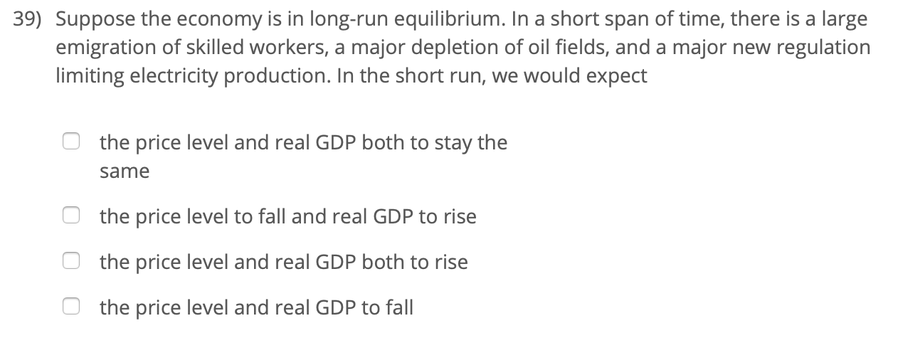 39) Suppose the economy is in long-run equilibrium. In a short span of time, there is a large
emigration of skilled workers, a major depletion of oil fields, and a major new regulation
limiting electricity production. In the short run, we would expect
the price level and real GDP both to stay the
same
the price level to fall and real GDP to rise
the price level and real GDP both to rise
the price level and real GDP to fall
