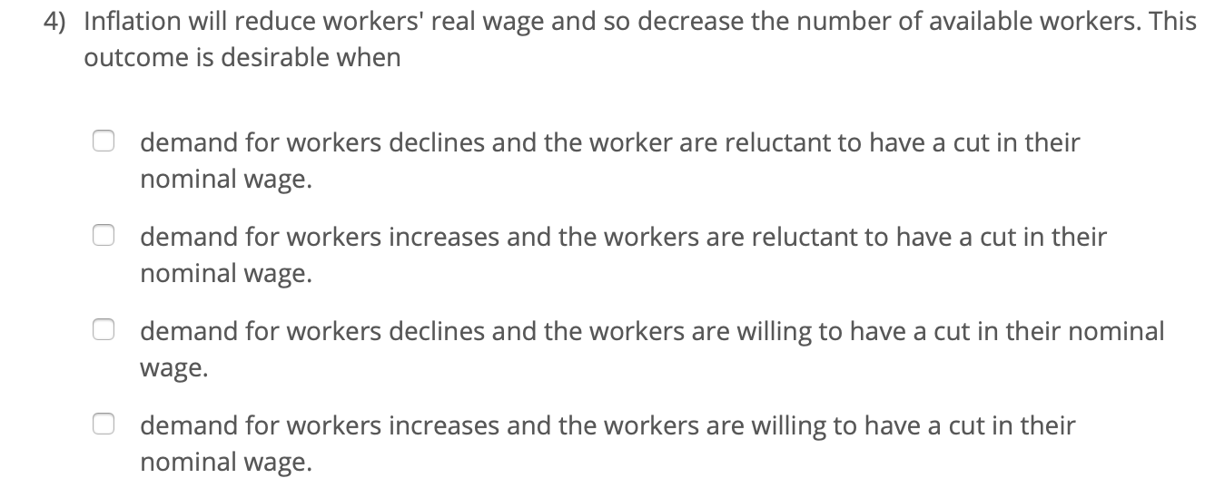 4) Inflation will reduce workers' real wage and so decrease the number of available workers. This
outcome is desirable when
demand for workers declines and the worker are reluctant to have a cut in their
nominal wage.
demand for workers increases and the workers are reluctant to have a cut in their
nominal wage.
demand for workers declines and the workers are willing to have a cut in their nominal
wage.
demand for workers increases and the workers are willing to have a cut in their
nominal wage.
