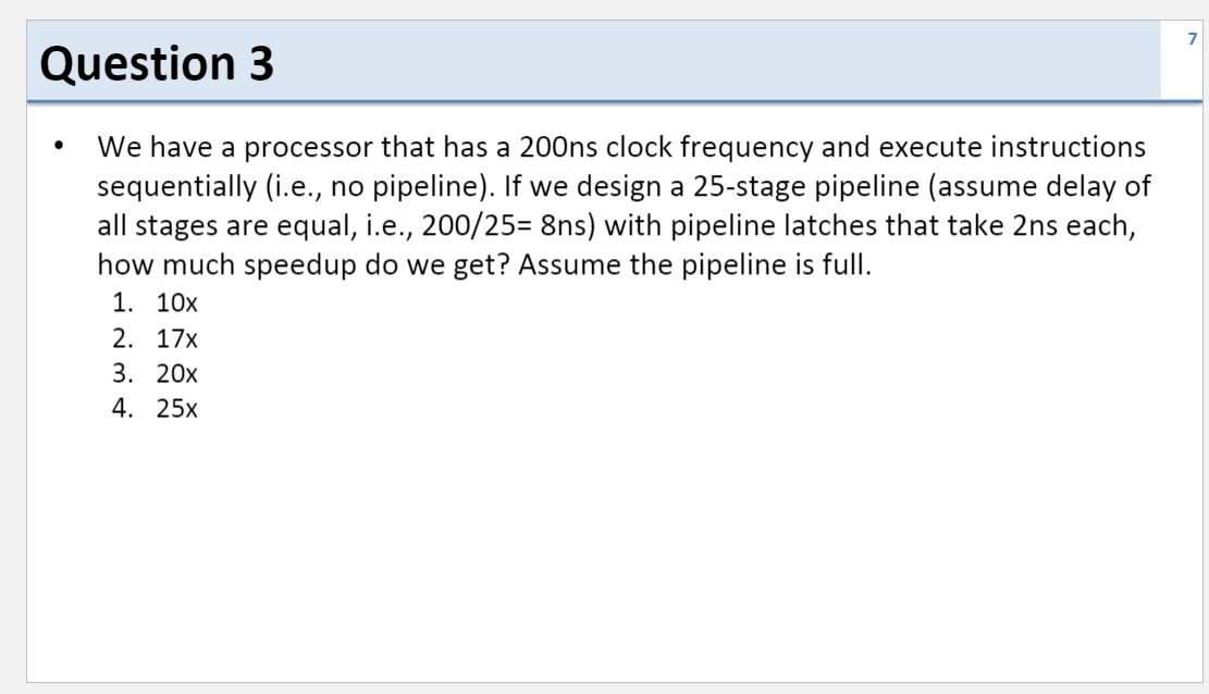 Question 3
We have a processor that has a 200ns clock frequency and execute instructions
sequentially (i.e., no pipeline). If we design a 25-stage pipeline (assume delay of
all stages are equal, i.e., 200/25= 8ns) with pipeline latches that take 2ns each,
how much speedup do we get? Assume the pipeline is full.
1. 10х
2. 17x
3. 20х
4. 25х
