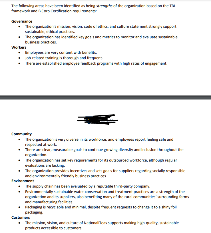 The following areas have been identified as being strengths of the organization based on the TBL
framework and B Corp Certification requirements:
Governance
• The organization's mission, vision, code of ethics, and culture statement strongly support
sustainable, ethical practices.
Workers
The organization has identified key goals and metrics to monitor and evaluate sustainable
business practices.
Employees are very content with benefits.
⚫ Job-related training is thorough and frequent.
• There are established employee feedback programs with high rates of engagement.
Community
The organization is very diverse in its workforce, and employees report feeling safe and
respected at work.
⚫ There are clear, measurable goals to continue growing diversity and inclusion throughout the
organization.
• The organization has set key requirements for its outsourced workforce, although regular
evaluations are lacking.
The organization provides incentives and sets goals for suppliers regarding socially responsible
and environmentally friendly business practices.
Environment
• The supply chain has been evaluated by a reputable third-party company.
•
Environmentally sustainable water conservation and treatment practices are a strength of the
organization and its suppliers, also benefiting many of the rural communities' surrounding farms
and manufacturing facilities.
Packaging is recyclable and minimal, despite frequent requests to change it to a shiny foil
packaging.
Customers
• The mission, vision, and culture of NationaliTeas supports making high-quality, sustainable
products accessible to customers.