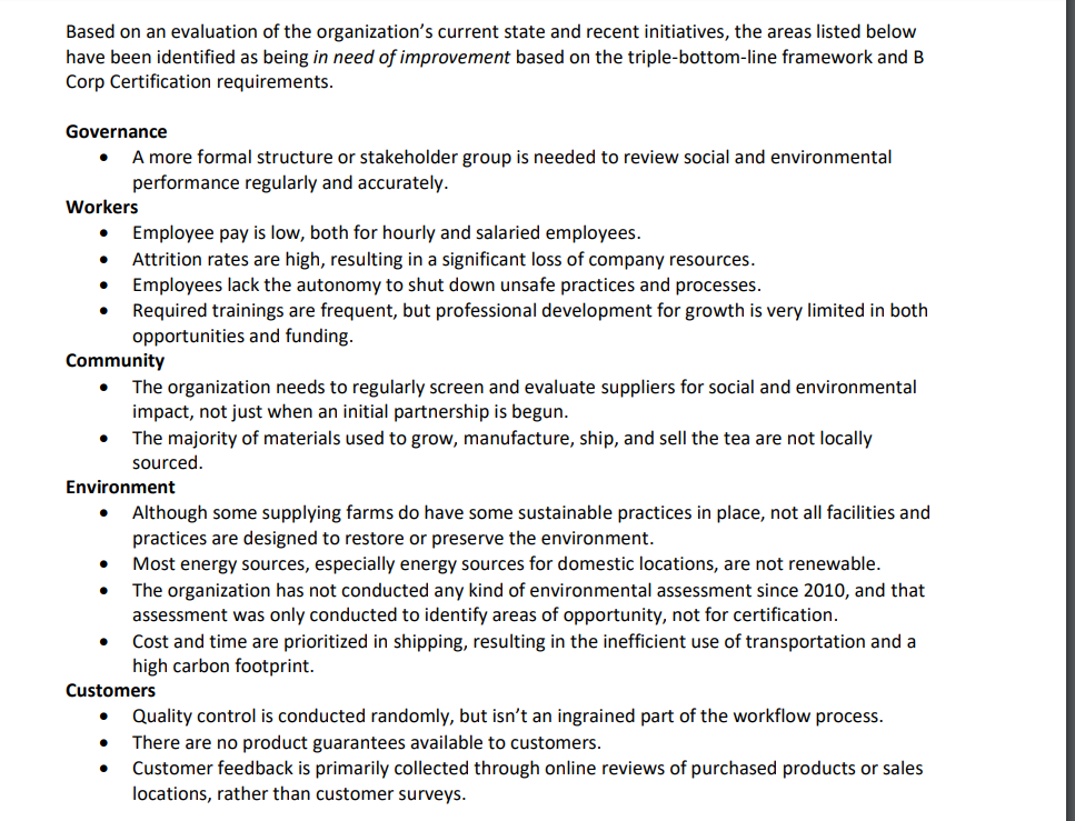 Based on an evaluation of the organization's current state and recent initiatives, the areas listed below
have been identified as being in need of improvement based on the triple-bottom-line framework and B
Corp Certification requirements.
Governance
• A more formal structure or stakeholder group is needed to review social and environmental
performance regularly and accurately.
Workers
• Employee pay is low, both for hourly and salaried employees.
• Attrition rates are high, resulting in a significant loss of company resources.
•
Employees lack the autonomy to shut down unsafe practices and processes.
• Required trainings are frequent, but professional development for growth is very limited in both
opportunities and funding.
Community
• The organization needs to regularly screen and evaluate suppliers for social and environmental
impact, not just when an initial partnership is begun.
• The majority of materials used to grow, manufacture, ship, and sell the tea are not locally
sourced.
Environment
•
•
•
•
Although some supplying farms do have some sustainable practices in place, not all facilities and
practices are designed to restore or preserve the environment.
Most energy sources, especially energy sources for domestic locations, are not renewable.
The organization has not conducted any kind of environmental assessment since 2010, and that
assessment was only conducted to identify areas of opportunity, not for certification.
Cost and time are prioritized in shipping, resulting in the inefficient use of transportation and a
high carbon footprint.
Customers
• Quality control is conducted randomly, but isn't an ingrained part of the workflow process.
There are no product guarantees available to customers.
•
Customer feedback is primarily collected through online reviews of purchased products or sales
locations, rather than customer surveys.