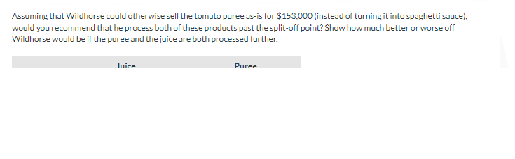 Assuming that Wildhorse could otherwise sell the tomato puree as-is for $153,000 (instead of turning it into spaghetti sauce),
would you recommend that he process both of these products past the split-off point? Show how much better or worse off
Wildhorse would be if the puree and the juice are both processed further.
Juice
Puree