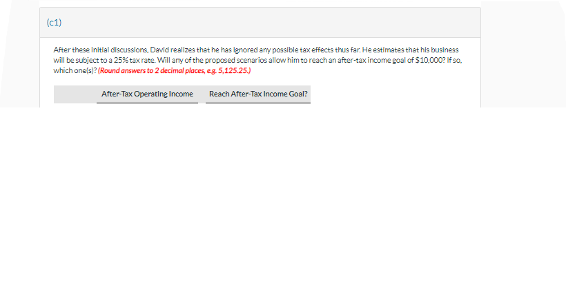 (C1)
After these initial discussions, David realizes that he has ignored any possible tax effects thus far. He estimates that his business
will be subject to a 25% tax rate. Will any of the proposed scenarios allow him to reach an after-tax income goal of $10,000? If so,
which one(s)? (Round answers to 2 decimal places, e.g. 5,125.25.)
After-Tax Operating Income Reach After-Tax Income Goal?