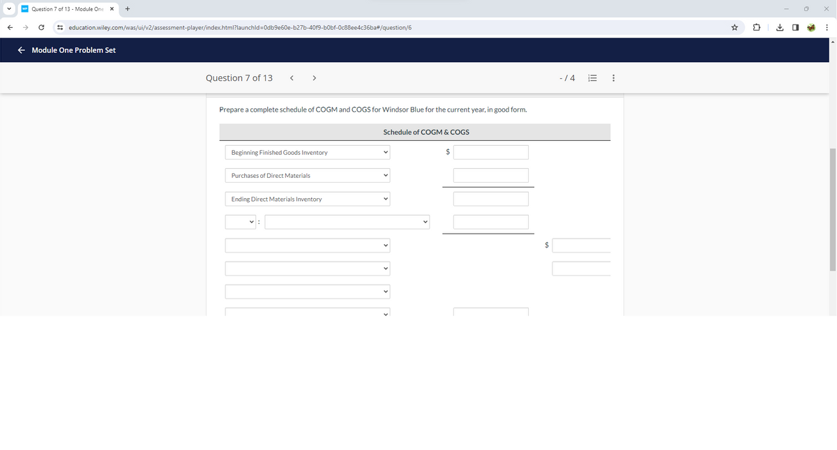 Question 7 of 13 - Module One
+
education.wiley.com/was/ui/v2/assessment-player/index.html?launchld=0db9e60e-b27b-40f9-b0bf-0c88ee4c36ba#/question/6
Module One Problem Set
Question 7 of 13
<
>
Prepare a complete schedule of COGM and COGS for Windsor Blue for the current year, in good form.
Beginning Finished Goods Inventory
Purchases of Direct Materials
Ending Direct Materials Inventory
Schedule of COGM & COGS
$
-/4
==
☑
វា