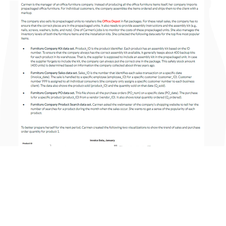 Carmen is the manager of an office furniture company. Instead of producing all the office furniture items itself, her company imports
prepackaged office furniture. For individual customers, the company assembles the items ordered and ships them to the client with a
markup.
The company also sells its prepackaged units to retailers like Office Depot in flat packages. For these retail sales, the company has to
ensure that the correct pieces are in the prepackaged units. It also needs to provide assembly instructions and the assembly kit (e.g.
nails, screws, washers, bolts, and nuts). One of Carmen's jobs is to monitor the costs of these prepackaged units. She also manages the
inventory levels of both the furniture items and the installation kits. She collected the following data sets for the top five most popular
items.
Furniture Company Kit data set. Product ID is the product identifier. Each product has an assembly kit based on the ID
number. To ensure that the company always has the correct assembly kit available, it generally keeps about 400 backup kits
for each product in its warehouse. That is, the supplier is supposed to include an assembly kit in the prepackaged unit. In case
the supplier forgets to include the kit, the company can always put the correct one in the package. This safety stock amount
(400 units) is determined based on information the company collected about three years ago.
Furniture Company Sales data set. Sales_ID is the number that identifies each sales transaction on a specific date
(invoice_date). The sale is handled by a specific employee (employee_ID) for a specific customer (customer_ID). Customer
number 999 is assigned to all individual consumers (the company only assigns a specific customer number to each business
client). The data also shows the product sold (product_ID) and the quantity sold on that date (Q_sold).
Furniture Company PO data set. This file shows all the purchase orders (PO_num) on a specific date (PO_date). The purchase
is for a specific product (product_ID) from a vendor (vendor_ID). It also shows total quantity ordered (Q_ordered).
Furniture Company Product Search data set. Carmen asked the webmaster of the company's shopping website to tell her the
number of searches for a product during the month when the sales occur. She wants to get a sense of the popularity of each
product.
To better prepare herself for the next period, Carmen created the following two visualizations to show the trend of sales and purchase
order quantity for product 1.
Product ID
Invoice Data, January
648