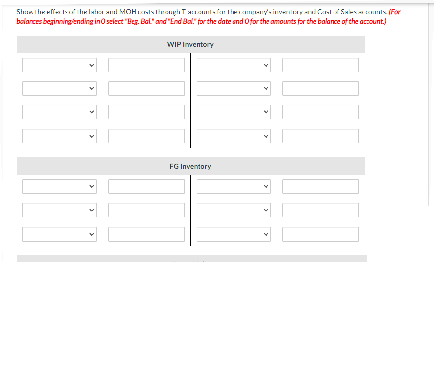 Show the effects of the labor and MOH costs through T-accounts for the company's inventory and Cost of Sales accounts. (For
balances beginning/ending in O select "Beg. Bal." and "End Bal." for the date and O for the amounts for the balance of the account.)
WIP Inventory
FG Inventory
✓