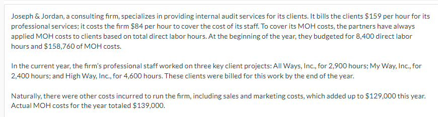 Joseph & Jordan, a consulting firm, specializes in providing internal audit services for its clients. It bills the clients $159 per hour for its
professional services; it costs the firm $84 per hour to cover the cost of its staff. To cover its MOH costs, the partners have always
applied MOH costs to clients based on total direct labor hours. At the beginning of the year, they budgeted for 8,400 direct labor
hours and $158,760 of MOH costs.
In the current year, the firm's professional staff worked on three key client projects: All Ways, Inc., for 2,900 hours; My Way, Inc., for
2,400 hours; and High Way, Inc., for 4,600 hours. These clients were billed for this work by the end of the year.
Naturally, there were other costs incurred to run the firm, including sales and marketing costs, which added up to $129,000 this year.
Actual MOH costs for the year totaled $139,000.