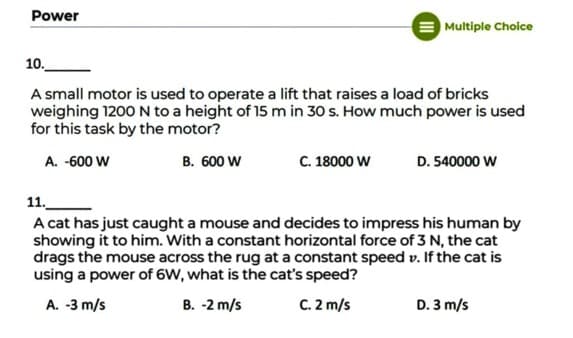 Power
Multiple Choice
10.
A small motor is used to operate a lift that raises a load of bricks
weighing 1200 N to a height of 15 m in 30 s. How much power is used
for this task by the motor?
A. -600 W
B. 600 W
C. 18000 W
D. 540000 W
11.
A cat has just caught a mouse and decides to impress his human by
showing it to him. With a constant horizontal force of 3 N, the cat
drags the mouse across the rug at a constant speed v. If the cat is
using a power of 6W, what is the cat's speed?
A. -3 m/s
B. -2 m/s
C. 2 m/s
D. 3 m/s
