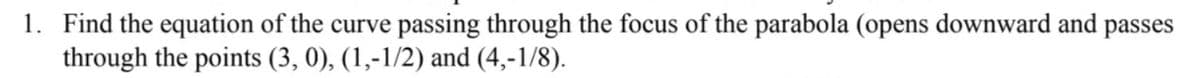 1. Find the equation of the curve passing through the focus of the parabola (opens downward and passes
through the points (3, 0), (1,-1/2) and (4,-1/8).
