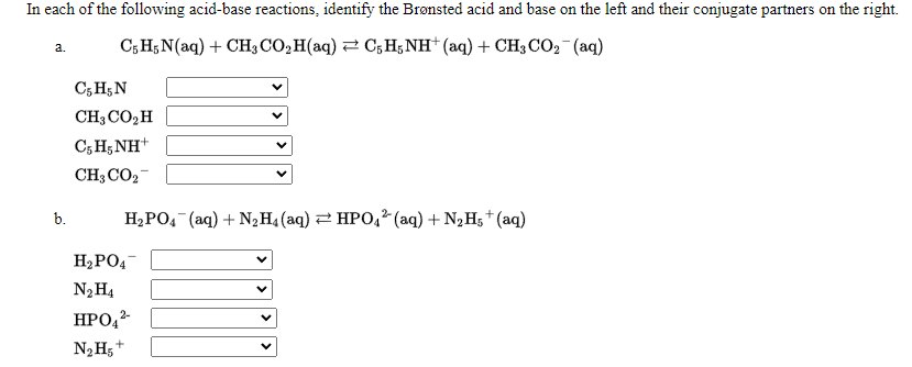 In each of the following acid-base reactions, identify the Brønsted acid and base on the left and their conjugate partners on the right.
C; H;N(aq) + CH; CO,H(aq) 2 C;H;NH (aq) + CH3 CO, (aq)
a.
C; H;N
CH3 CO,H
C; H; NH+
CH; CO2-
b.
H2PO, (aq) + N2H4 (aq) 2 HPO,² (aq) + N2Hs† (aq)
H2PO4
N2H4
HPO,2
N2H5+
