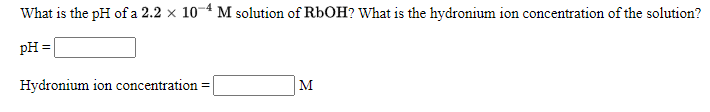 What is the pH of a 2.2 x 10-4 M solution of RbOH? What is the hydronium ion concentration of the solution?
pH =
Hydronium ion concentration
M
