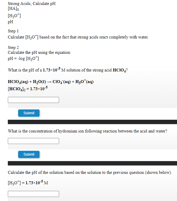 Strong Acids; Calculate pH
[HA]o
[H;O"]
pH
Step 1
Calculate [H30"] based on the fact that strong acids react completely with water.
Step 2
Calculate the pH using the equation:
pH = -log [H;O¯]
What is the pH of a 1.73×10M solution of the strong acid HCIO,?
HCIO,(aq) + H2O(t) → C10,(aq) + H30*(aq)
[HCIO4]0 = 1.73×10-5
Submit
What is the concentration of hydronium ion following reaction between the acid and water?
Submit
Calculate the pH of the solution based on the solution to the previous question (shown below).
[H;O*] = 1.73x10-5 M
