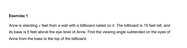 Exercise 1
Anne is standing x feet from a wall with a billboard nailed on it. The billboard is 15 feet tall, and
its base is 6 feet above the eye level of Anne. Find the viewing angle subtended on the eyes of
Anne from the base to the top of the billboard.
