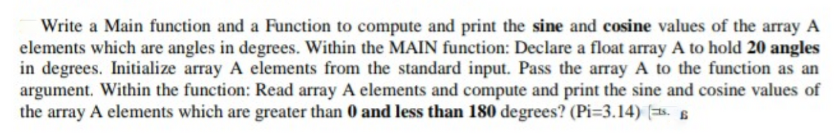 Write a Main function and a Function to compute and print the sine and cosine values of the array A
elements which are angles in degrees. Within the MAIN function: Declare a float array A to hold 20 angles
in degrees. Initialize array A elements from the standard input. Pass the array A to the function as an
argument. Within the function: Read array A elements and compute and print the sine and cosine values of
the array A elements which are greater than 0 and less than 180 degrees? (Pi=3.14) (=5. 6
